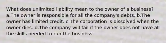 What does unlimited liability mean to the owner of a business? a.The owner is responsible for all the company's debts. b.The owner has limited credit. c.The corporation is dissolved when the owner dies. d.The company will fail if the owner does not have all the skills needed to run the business.