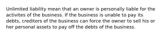 Unlimited liability mean that an owner is personally liable for the activites of the business. If the business is unable to pay its debts, creditors of the business can force the owner to sell his or her personal assets to pay off the debts of the business.