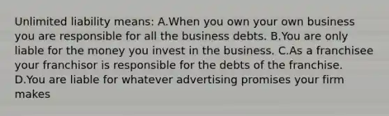 Unlimited liability means: A.When you own your own business you are responsible for all the business debts. B.You are only liable for the money you invest in the business. C.As a franchisee your franchisor is responsible for the debts of the franchise. D.You are liable for whatever advertising promises your firm makes