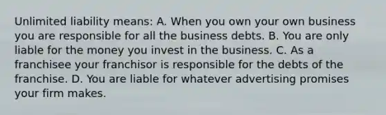 Unlimited liability means: A. When you own your own business you are responsible for all the business debts. B. You are only liable for the money you invest in the business. C. As a franchisee your franchisor is responsible for the debts of the franchise. D. You are liable for whatever advertising promises your firm makes.