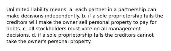 Unlimited liability means: a. each partner in a partnership can make decisions independently. b. if a sole proprietorship fails the creditors will make the owner sell personal property to pay for debts. c. all stockholders must vote on all management decisions. d. if a sole proprietorship fails the creditors cannot take the owner's personal property.