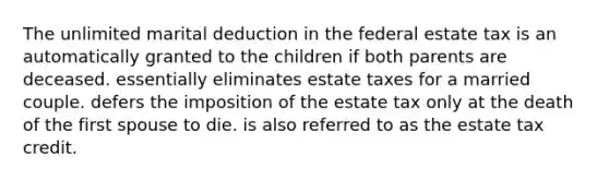 The unlimited marital deduction in the federal estate tax is an automatically granted to the children if both parents are deceased. essentially eliminates estate taxes for a married couple. defers the imposition of the estate tax only at the death of the first spouse to die. is also referred to as the estate tax credit.