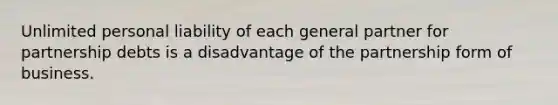 Unlimited personal liability of each general partner for partnership debts is a disadvantage of the partnership form of business.