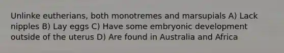 Unlinke eutherians, both monotremes and marsupials A) Lack nipples B) Lay eggs C) Have some embryonic development outside of the uterus D) Are found in Australia and Africa