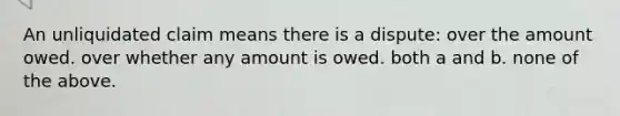 An unliquidated claim means there is a dispute: over the amount owed. over whether any amount is owed. both a and b. none of the above.