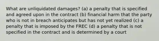 What are unliquidated damages? (a) a penalty that is specified and agreed upon in the contract (b) financial harm that the party who is not in breach anticipates but has not yet realized (c) a penalty that is imposed by the FREC (d) a penalty that is not specified in the contract and is determined by a court