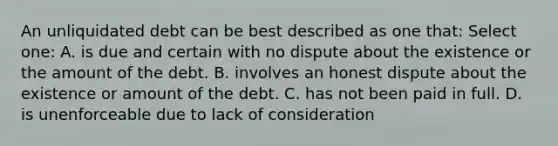 An unliquidated debt can be best described as one that: Select one: A. is due and certain with no dispute about the existence or the amount of the debt. B. involves an honest dispute about the existence or amount of the debt. C. has not been paid in full. D. is unenforceable due to lack of consideration