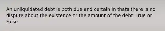 An unliquidated debt is both due and certain in thats there is no dispute about the existence or the amount of the debt. True or False