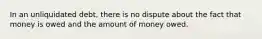 In an unliquidated debt, there is no dispute about the fact that money is owed and the amount of money owed.