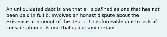 An unliquidated debt is one that a. Is defined as one that has not been paid in full b. Involves an honest dispute about the existence or amount of the debt c. Unenforceable due to lack of consideration d. Is one that is due and certain