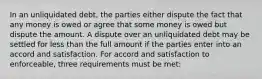 In an unliquidated debt, the parties either dispute the fact that any money is owed or agree that some money is owed but dispute the amount. A dispute over an unliquidated debt may be settled for less than the full amount if the parties enter into an accord and satisfaction. For accord and satisfaction to enforceable, three requirements must be met: