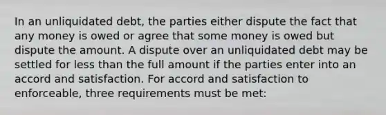 In an unliquidated debt, the parties either dispute the fact that any money is owed or agree that some money is owed but dispute the amount. A dispute over an unliquidated debt may be settled for less than the full amount if the parties enter into an accord and satisfaction. For accord and satisfaction to enforceable, three requirements must be met: