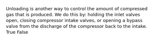 Unloading is another way to control the amount of compressed gas that is produced. We do this by: holding the inlet valves open, closing compressor intake valves, or opening a bypass valve from the discharge of the compressor back to the intake. True False