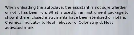 When unloading the autoclave, the assistant is not sure whether or not it has been run. What is used on an instrument package to show if the enclosed instruments have been sterilized or not? a. Chemical indicator b. Heat indicator c. Color strip d. Heat activated mark