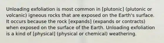 Unloading exfoliation is most common in [plutonic] (plutonic or volcanic) igneous rocks that are exposed on the Earth's surface. It occurs because the rock [expands] (expands or contracts) when exposed on the surface of the Earth. Unloading exfoliation is a kind of [physical] (physical or chemical) weathering.