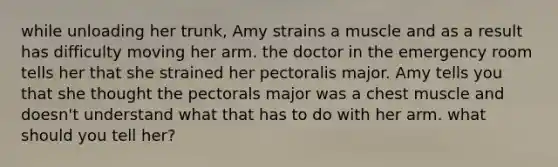 while unloading her trunk, Amy strains a muscle and as a result has difficulty moving her arm. the doctor in the emergency room tells her that she strained her pectoralis major. Amy tells you that she thought the pectorals major was a chest muscle and doesn't understand what that has to do with her arm. what should you tell her?