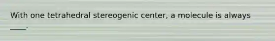 With one tetrahedral stereogenic center, a molecule is always ____.