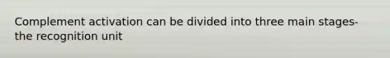 Complement activation can be divided into three main stages- the recognition unit