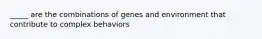 _____ are the combinations of genes and environment that contribute to complex behaviors