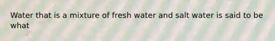 Water that is a mixture of fresh water and salt water is said to be what