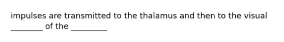 impulses are transmitted to the thalamus and then to the visual ________ of the _________