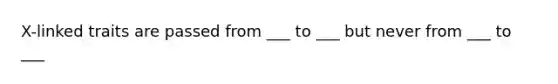 X-linked traits are passed from ___ to ___ but never from ___ to ___