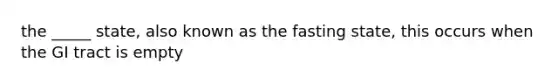 the _____ state, also known as the fasting state, this occurs when the GI tract is empty