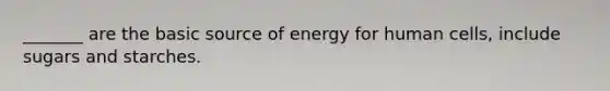 _______ are the basic source of energy for human cells, include sugars and starches.