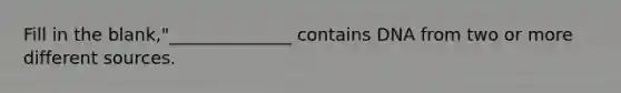 Fill in the blank,"______________ contains DNA from two or more different sources.