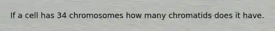 If a cell has 34 chromosomes how many chromatids does it have.