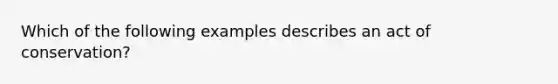 Which of the following examples describes an act of conservation?