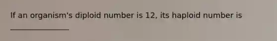 If an organism's diploid number is 12, its haploid number is _______________