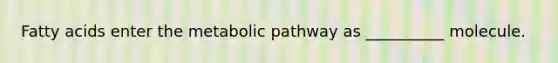 Fatty acids enter the metabolic pathway as __________ molecule.