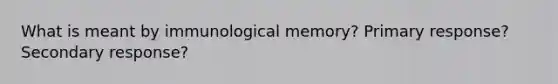 What is meant by immunological memory? Primary response? Secondary response?