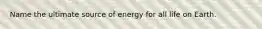 Name the ultimate source of energy for all life on Earth.