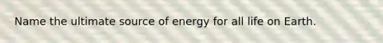 Name the ultimate source of energy for all life on Earth.