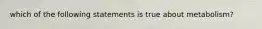 which of the following statements is true about metabolism?