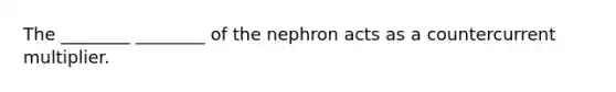 The ________ ________ of the nephron acts as a countercurrent multiplier.