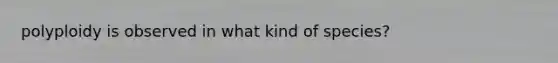 polyploidy is observed in what kind of species?