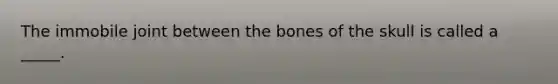 The immobile joint between the bones of the skull is called a _____.