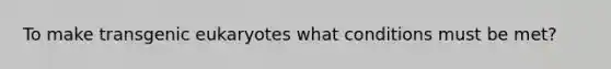 To make transgenic eukaryotes what conditions must be met?