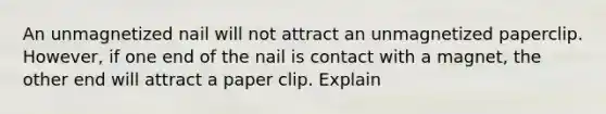 An unmagnetized nail will not attract an unmagnetized paperclip. However, if one end of the nail is contact with a magnet, the other end will attract a paper clip. Explain