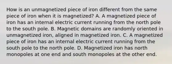 How is an unmagnetized piece of iron different from the same piece of iron when it is magnetized? A. A magnetized piece of iron has an internal electric current running from the north pole to the south pole. B. Magnetic domains are randomly oriented in unmagnetized iron, aligned in magnetized iron. C. A magnetized piece of iron has an internal electric current running from the south pole to the north pole. D. Magnetized iron has north monopoles at one end and south monopoles at the other end.