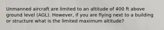 Unmanned aircraft are limited to an altitude of 400 ft above ground level (AGL). However, if you are flying next to a building or structure what is the limited maximum altitude?