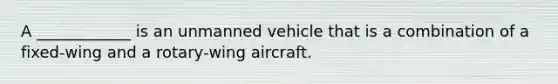 A ____________ is an unmanned vehicle that is a combination of a fixed-wing and a rotary-wing aircraft.