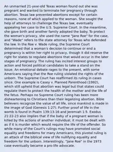 An unmarried 21-year-old Texas woman found out she was pregnant and wanted to terminate her pregnancy through abortion. Texas law prevented abortions except for certain reasons, none of which applied to the woman. She sought the help of attorneys to challenge the Texas law, eventually appealing her case to the U.S. Supreme Court. In the meantime, she gave birth and another family adopted the baby. To protect the woman's privacy, she used the name "Jane Roe" for the case, and "Wade" refers to the state attorney for Texas who defended the law. In the Roe v. Wade ruling, the Supreme Court determined that a woman's decision to continue or end a pregnancy is within her right to privacy, though it did reserve the right for states to regulate abortions that would occur in the later stages of pregnancy. The ruling has incited interest groups to action and forced political candidates to take a stand on the issue. An emotional debate rages to the present, with some Americans saying that the Roe ruling violated the rights of the unborn. The Supreme Court has reaffirmed its ruling in cases since. One example is Casey v. Planned Parenthood (1992), which still upheld that abortion was legal but that states could regulate them to protect the health of the mother and the life of the fetus. Perhaps no Supreme Court ruling has been more disheartening to Christians than their legalizing abortion. Bible believers recognize the value of all life, since mankind is made in the image of God (Genesis 1:27). Further proof of life in the womb is found in Psalm 139:13-16 and Jeremiah 1:5. Exodus 21:22-23 also implies that if the baby of a pregnant woman is killed by the actions of another individual, it must be dealt with as if it is murder which would require the life of the offender. So while many of the Court's rulings may have promoted social equality and freedoms for many Americans, this pivotal ruling is an attack of the biblical view of life nullifying equality and freedom for the unborn. Interestingly, "Jane Roe" in the 1973 case eventually became a pro-life advocate.