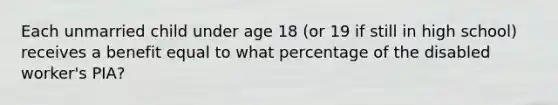 Each unmarried child under age 18 (or 19 if still in high school) receives a benefit equal to what percentage of the disabled worker's PIA?