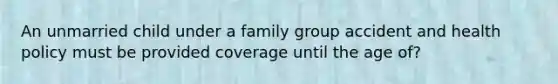 An unmarried child under a family group accident and health policy must be provided coverage until the age of?