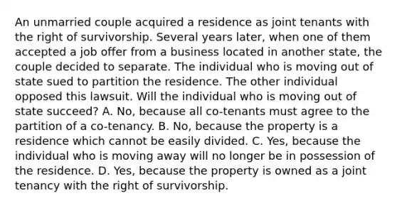 An unmarried couple acquired a residence as joint tenants with the right of survivorship. Several years later, when one of them accepted a job offer from a business located in another state, the couple decided to separate. The individual who is moving out of state sued to partition the residence. The other individual opposed this lawsuit. Will the individual who is moving out of state succeed? A. No, because all co-tenants must agree to the partition of a co-tenancy. B. No, because the property is a residence which cannot be easily divided. C. Yes, because the individual who is moving away will no longer be in possession of the residence. D. Yes, because the property is owned as a joint tenancy with the right of survivorship.