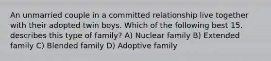 An unmarried couple in a committed relationship live together with their adopted twin boys. Which of the following best 15. describes this type of family? A) Nuclear family B) Extended family C) Blended family D) Adoptive family